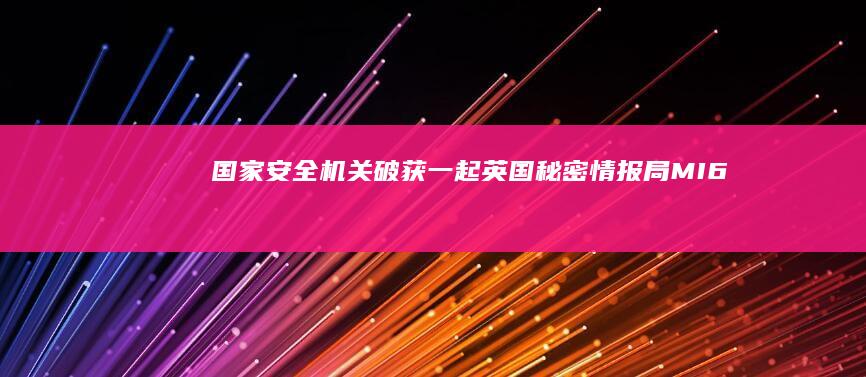 国家安全机关破获一起英国秘密情报局（MI6）间谍案，有哪些信息值得关注？